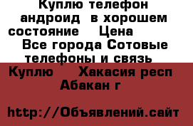 Куплю телефон андроид, в хорошем состояние  › Цена ­ 1 000 - Все города Сотовые телефоны и связь » Куплю   . Хакасия респ.,Абакан г.